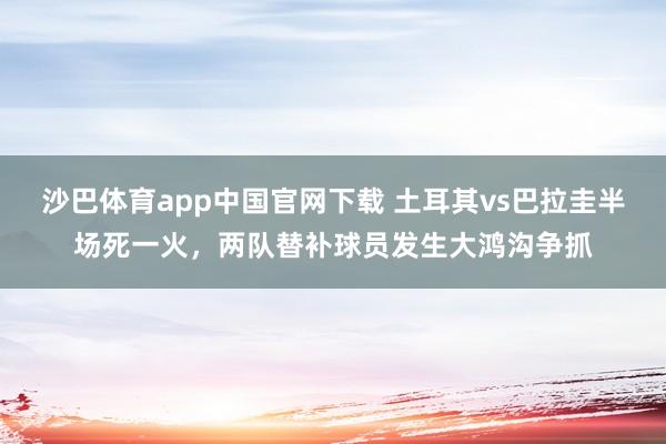 沙巴体育app中国官网下载 土耳其vs巴拉圭半场死一火，两队替补球员发生大鸿沟争抓